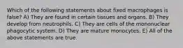 Which of the following statements about fixed macrophages is false? A) They are found in certain tissues and organs. B) They develop from neutrophils. C) They are cells of the mononuclear phagocytic system. D) They are mature monocytes. E) All of the above statements are true.