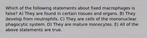 Which of the following statements about fixed macrophages is false? A) They are found in certain tissues and organs. B) They develop from neutrophils. C) They are cells of the mononuclear phagocytic system. D) They are mature monocytes. E) All of the above statements are true.