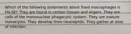 Which of the following statements about fixed macrophages is FALSE? They are found in certain tissues and organs. They are cells of the mononuclear phagocytic system. They are mature monocytes. They develop from neutrophils. They gather at sites of infection.