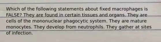 Which of the following statements about fixed macrophages is FALSE? They are found in certain tissues and organs. They are cells of the mononuclear phagocytic system. They are mature monocytes. They develop from neutrophils. They gather at sites of infection.