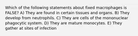 Which of the following statements about fixed macrophages is FALSE? A) They are found in certain tissues and organs. B) They develop from neutrophils. C) They are cells of the mononuclear phagocytic system. D) They are mature monocytes. E) They gather at sites of infection