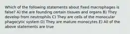 Which of the following statements about fixed macrophages is false? A) the are founding certain tissues and organs B) They develop from neutrophils C) They are cells of the monocular phagocytic system D) They are mature monocytes E) All of the above statements are true