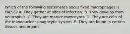 Which of the following statements about fixed macrophages is FALSE? A. They gather at sites of infection. B. They develop from neutrophils. C. They are mature monocytes. D. They are cells of the mononuclear phagocytic system. E. They are found in certain tissues and organs.