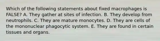 Which of the following statements about fixed macrophages is FALSE? A. They gather at sites of infection. B. They develop from neutrophils. C. They are mature monocytes. D. They are cells of the mononuclear phagocytic system. E. They are found in certain tissues and organs.