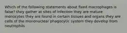 Which of the following statements about fixed macrophages is false? they gather at sites of infection they are mature monocytes they are found in certain tissues and organs they are cells of the mononuclear phagocytic system they develop from neutrophils