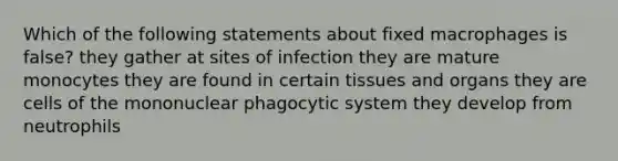 Which of the following statements about fixed macrophages is false? they gather at sites of infection they are mature monocytes they are found in certain tissues and organs they are cells of the mononuclear phagocytic system they develop from neutrophils