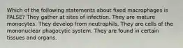 Which of the following statements about fixed macrophages is FALSE? They gather at sites of infection. They are mature monocytes. They develop from neutrophils. They are cells of the mononuclear phagocytic system. They are found in certain tissues and organs.