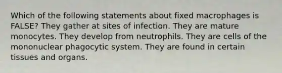 Which of the following statements about fixed macrophages is FALSE? They gather at sites of infection. They are mature monocytes. They develop from neutrophils. They are cells of the mononuclear phagocytic system. They are found in certain tissues and organs.