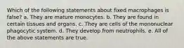 Which of the following statements about fixed macrophages is false? a. They are mature monocytes. b. They are found in certain tissues and organs. c. They are cells of the mononuclear phagocytic system. d. They develop from neutrophils. e. All of the above statements are true.