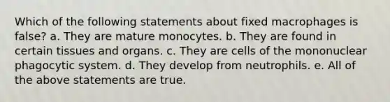 Which of the following statements about fixed macrophages is false? a. They are mature monocytes. b. They are found in certain tissues and organs. c. They are cells of the mononuclear phagocytic system. d. They develop from neutrophils. e. All of the above statements are true.