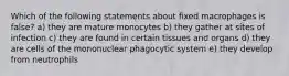 Which of the following statements about fixed macrophages is false? a) they are mature monocytes b) they gather at sites of infection c) they are found in certain tissues and organs d) they are cells of the mononuclear phagocytic system e) they develop from neutrophils