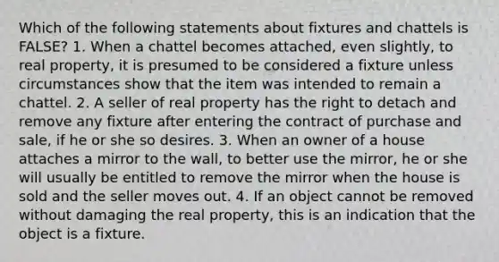 Which of the following statements about fixtures and chattels is FALSE? 1. When a chattel becomes attached, even slightly, to real property, it is presumed to be considered a fixture unless circumstances show that the item was intended to remain a chattel. 2. A seller of real property has the right to detach and remove any fixture after entering the contract of purchase and sale, if he or she so desires. 3. When an owner of a house attaches a mirror to the wall, to better use the mirror, he or she will usually be entitled to remove the mirror when the house is sold and the seller moves out. 4. If an object cannot be removed without damaging the real property, this is an indication that the object is a fixture.