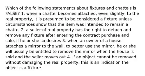 Which of the following statements about fixtures and chattels is FALSE? 1. when a chattel becomes attached, even slightly, to the real property, it is presumed to be considered a fixture unless circumstances show that the item was intended to remain a chattel 2. a seller of real property has the right to detach and remove any fixture after entering the contract purchase and sale, if he or she so desires 3. when an owner of a house attaches a mirror to the wall, to better use the mirror, he or she will usually be entitled to remove the mirror when the house is sold and the seller moves out 4. if an object cannot be removed without damaging the real property, this is an indication the object is a fixture