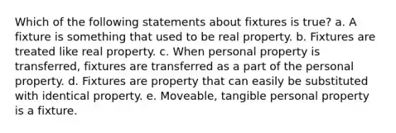 Which of the following statements about fixtures is true? a. A fixture is something that used to be real property. b. Fixtures are treated like real property. c. When personal property is transferred, fixtures are transferred as a part of the personal property. d. Fixtures are property that can easily be substituted with identical property. e. Moveable, tangible personal property is a fixture.