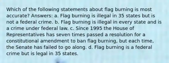 Which of the following statements about flag burning is most accurate? Answers: a. Flag burning is illegal in 35 states but is not a federal crime. b. Flag burning is illegal in every state and is a crime under federal law. c. Since 1995 the House of Representatives has seven times passed a resolution for a constitutional amendment to ban flag burning, but each time, the Senate has failed to go along. d. Flag burning is a federal crime but is legal in 35 states.