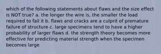 which of the following statements about flaws and the size effect is NOT true? a. the longer the wire is, the smaller the load required to fail it b. flaws and cracks are a culprit of premature failure of structure c. large specimens tend to have a higher probability of larger flaws d. the strength theory becomes more effective for predicting material strength when the specimen becomes large