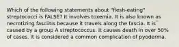 Which of the following statements about "flesh-eating" streptococci is FALSE? It involves toxemia. It is also known as necrotizing fasciitis because it travels along the fascia. It is caused by a group A streptococcus. It causes death in over 50% of cases. It is considered a common complication of pyoderma.