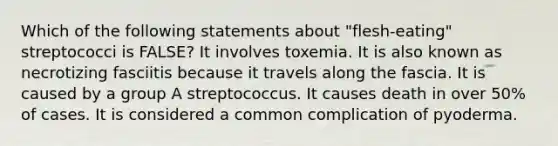 Which of the following statements about "flesh-eating" streptococci is FALSE? It involves toxemia. It is also known as necrotizing fasciitis because it travels along the fascia. It is caused by a group A streptococcus. It causes death in over 50% of cases. It is considered a common complication of pyoderma.