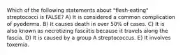 Which of the following statements about "flesh-eating" streptococci is FALSE? A) It is considered a common complication of pyoderma. B) It causes death in over 50% of cases. C) It is also known as necrotizing fasciitis because it travels along the fascia. D) It is caused by a group A streptococcus. E) It involves toxemia.