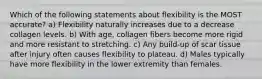 Which of the following statements about flexibility is the MOST accurate? a) Flexibility naturally increases due to a decrease collagen levels. b) With age, collagen fibers become more rigid and more resistant to stretching. c) Any build-up of scar tissue after injury often causes flexibility to plateau. d) Males typically have more flexibility in the lower extremity than females.