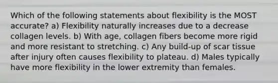 Which of the following statements about flexibility is the MOST accurate? a) Flexibility naturally increases due to a decrease collagen levels. b) With age, collagen fibers become more rigid and more resistant to stretching. c) Any build-up of scar tissue after injury often causes flexibility to plateau. d) Males typically have more flexibility in the lower extremity than females.