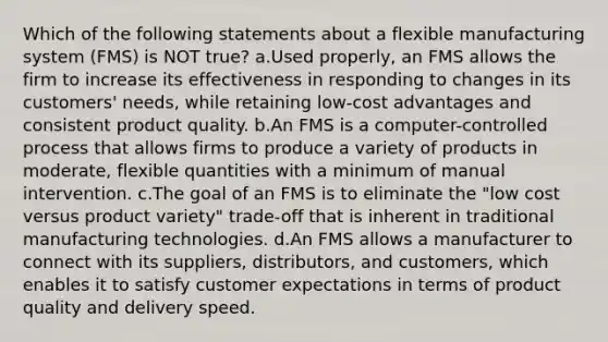 Which of the following statements about a flexible manufacturing system (FMS) is NOT true? a.Used properly, an FMS allows the firm to increase its effectiveness in responding to changes in its customers' needs, while retaining low-cost advantages and consistent product quality. b.An FMS is a computer-controlled process that allows firms to produce a variety of products in moderate, flexible quantities with a minimum of manual intervention. c.The goal of an FMS is to eliminate the "low cost versus product variety" trade-off that is inherent in traditional manufacturing technologies. d.An FMS allows a manufacturer to connect with its suppliers, distributors, and customers, which enables it to satisfy customer expectations in terms of product quality and delivery speed.