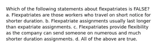 Which of the following statements about flexpatriates is FALSE? a. Flexpatriates are those workers who travel on short notice for shorter duration. b. Flexpatriate assignments usually last longer than expatriate assignments. c. Flexpatriates provide flexibility as the company can send someone on numerous and much shorter duration assignments. d. All of the above are true.