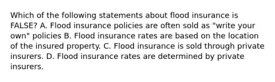 Which of the following statements about flood insurance is FALSE? A. Flood insurance policies are often sold as "write your own" policies B. Flood insurance rates are based on the location of the insured property. C. Flood insurance is sold through private insurers. D. Flood insurance rates are determined by private insurers.