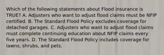 Which of the following statements about Flood insurance is TRUE? A. Adjusters who want to adjust flood claims must be NFIP certified. B. The Standard Flood Policy excludes coverage for detached garages. C. Adjusters who want to adjust flood claims must complete continuing education about NFIP claims every five years. D. The Standard Flood Policy includes coverage for lawns, shrubs, and pets.