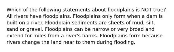 Which of the following statements about floodplains is NOT true? All rivers have floodplains. Floodplains only form when a dam is built on a river. Floodplain sediments are sheets of mud, silt, sand or gravel. Floodplains can be narrow or very broad and extend for miles from a river's banks. Floodplains form because rivers change the land near to them during flooding.