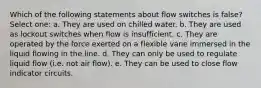 Which of the following statements about flow switches is false? Select one: a. They are used on chilled water. b. They are used as lockout switches when flow is insufficient. c. They are operated by the force exerted on a flexible vane immersed in the liquid flowing in the line. d. They can only be used to regulate liquid flow (i.e. not air flow). e. They can be used to close flow indicator circuits.