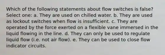 Which of the following statements about flow switches is false? Select one: a. They are used on chilled water. b. They are used as lockout switches when flow is insufficient. c. They are operated by the force exerted on a flexible vane immersed in the liquid flowing in the line. d. They can only be used to regulate liquid flow (i.e. not air flow). e. They can be used to close flow indicator circuits.