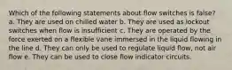 Which of the following statements about flow switches is false? a. They are used on chilled water b. They are used as lockout switches when flow is insufficient c. They are operated by the force exerted on a flexible vane immersed in the liquid flowing in the line d. They can only be used to regulate liquid flow, not air flow e. They can be used to close flow indicator circuits.