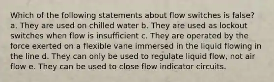 Which of the following statements about flow switches is false? a. They are used on chilled water b. They are used as lockout switches when flow is insufficient c. They are operated by the force exerted on a flexible vane immersed in the liquid flowing in the line d. They can only be used to regulate liquid flow, not air flow e. They can be used to close flow indicator circuits.