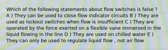 Which of the following statements about flow switches is false ? A ) They can be used to close flow indicator circuits B ) They are used as lockout switches when flow is insufficient C ) They are operated by the force exerted on a flexible vane immersed in the liquid flowing in the line D ) They are used on chilled water E ) They can only be used to regulate liquid flow , not air flow