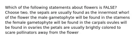 Which of the following statements about flowers is FALSE? Choose two. the sepals are usually found as the innermost whorl of the flower the male gametophyte will be found in the stamens the female gametophyte will be found in the carpals ovules will be found in ovaries the petals are usually brightly colored to scare pollinators away from the flower