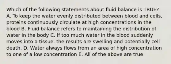 Which of the following statements about fluid balance is TRUE? A. To keep the water evenly distributed between blood and cells, proteins continuously circulate at high concentrations in the blood B. Fluid balance refers to maintaining the distribution of water in the body C. If too much water in the blood suddenly moves into a tissue, the results are swelling and potentially cell death. D. Water always flows from an area of high concentration to one of a low concentration E. All of the above are true