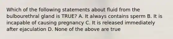 Which of the following statements about fluid from the bulbourethral gland is TRUE? A. It always contains sperm B. It is incapable of causing pregnancy C. It is released immediately after ejaculation D. None of the above are true