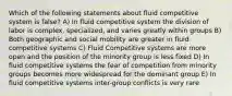 Which of the following statements about fluid competitive system is false? A) In fluid competitive system the division of labor is complex, specialized, and varies greatly within groups B) Both geographic and social mobility are greater in fluid competitive systems C) Fluid Competitive systems are more open and the position of the minority group is less fixed D) In fluid competitive systems the fear of competition from minority groups becomes more widespread for the dominant group E) In fluid competitive systems inter-group conflicts is very rare