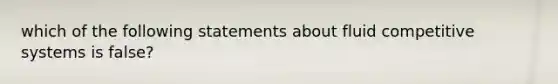 which of the following statements about fluid competitive systems is false?