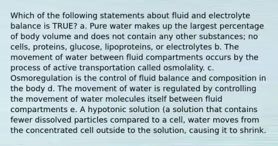 Which of the following statements about fluid and electrolyte balance is TRUE? a. Pure water makes up the largest percentage of body volume and does not contain any other substances; no cells, proteins, glucose, lipoproteins, or electrolytes b. The movement of water between fluid compartments occurs by the process of active transportation called osmolality. c. Osmoregulation is the control of fluid balance and composition in the body d. The movement of water is regulated by controlling the movement of water molecules itself between fluid compartments e. A hypotonic solution (a solution that contains fewer dissolved particles compared to a cell, water moves from the concentrated cell outside to the solution, causing it to shrink.