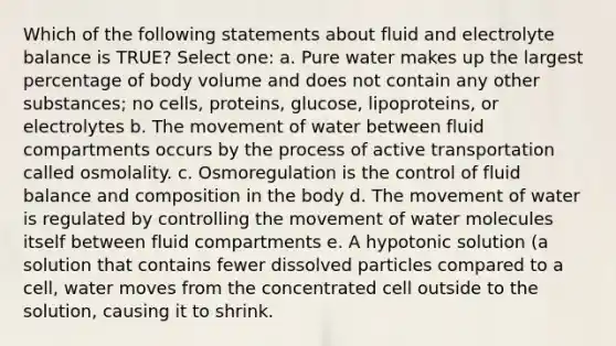 Which of the following statements about fluid and electrolyte balance is TRUE? Select one: a. Pure water makes up the largest percentage of body volume and does not contain any other substances; no cells, proteins, glucose, lipoproteins, or electrolytes b. The movement of water between fluid compartments occurs by the process of active transportation called osmolality. c. Osmoregulation is the control of fluid balance and composition in the body d. The movement of water is regulated by controlling the movement of water molecules itself between fluid compartments e. A hypotonic solution (a solution that contains fewer dissolved particles compared to a cell, water moves from the concentrated cell outside to the solution, causing it to shrink.