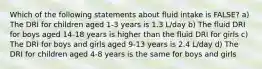 Which of the following statements about fluid intake is FALSE? a) The DRI for children aged 1-3 years is 1.3 L/day b) The fluid DRI for boys aged 14-18 years is higher than the fluid DRI for girls c) The DRI for boys and girls aged 9-13 years is 2.4 L/day d) The DRI for children aged 4-8 years is the same for boys and girls