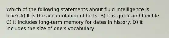 Which of the following statements about fluid intelligence is true? A) It is the accumulation of facts. B) It is quick and flexible. C) It includes long-term memory for dates in history. D) It includes the size of one's vocabulary.