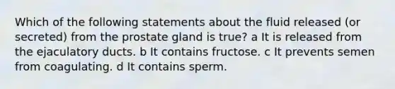 Which of the following statements about the fluid released (or secreted) from the prostate gland is true? a It is released from the ejaculatory ducts. b It contains fructose. c It prevents semen from coagulating. d It contains sperm.