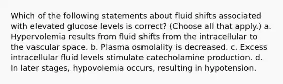 Which of the following statements about fluid shifts associated with elevated glucose levels is correct? (Choose all that apply.) a. Hypervolemia results from fluid shifts from the intracellular to the vascular space. b. Plasma osmolality is decreased. c. Excess intracellular fluid levels stimulate catecholamine production. d. In later stages, hypovolemia occurs, resulting in hypotension.