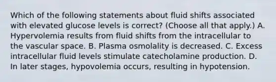 Which of the following statements about fluid shifts associated with elevated glucose levels is correct? (Choose all that apply.) A. Hypervolemia results from fluid shifts from the intracellular to the vascular space. B. Plasma osmolality is decreased. C. Excess intracellular fluid levels stimulate catecholamine production. D. In later stages, hypovolemia occurs, resulting in hypotension.