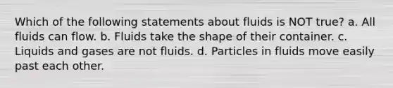 Which of the following statements about fluids is NOT true? a. All fluids can flow. b. Fluids take the shape of their container. c. Liquids and gases are not fluids. d. Particles in fluids move easily past each other.