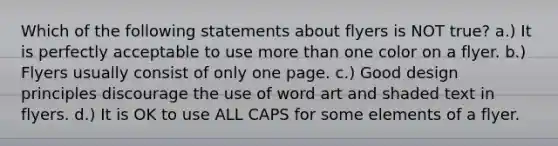 Which of the following statements about flyers is NOT true? a.) It is perfectly acceptable to use more than one color on a flyer. b.) Flyers usually consist of only one page. c.) Good design principles discourage the use of word art and shaded text in flyers. d.) It is OK to use ALL CAPS for some elements of a flyer.