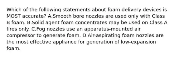 Which of the following statements about foam delivery devices is MOST accurate? A.Smooth bore nozzles are used only with Class B foam. B.Solid agent foam concentrates may be used on Class A fires only. C.Fog nozzles use an apparatus-mounted air compressor to generate foam. D.Air-aspirating foam nozzles are the most effective appliance for generation of low-expansion foam.